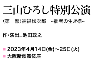 〈第一部〉裲襠松次郎　~拙者の生き様~ 作・演出=池田政之 2023年４月14日(金)～25日(火) 大阪新歌舞伎座